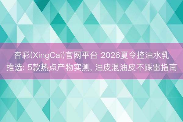 杏彩(XingCai)官网平台 2026夏令控油水乳推选: 5款热点产物实测， 油皮混油皮不踩雷指南