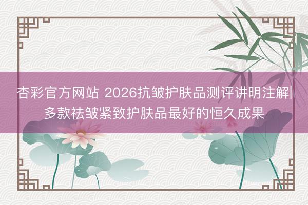 杏彩官方网站 2026抗皱护肤品测评讲明注解|多款祛皱紧致护肤品最好的恒久成果