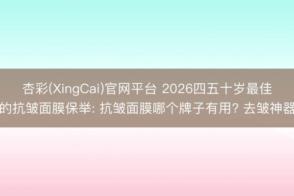 杏彩(XingCai)官网平台 2026四五十岁最佳的抗皱面膜保举: 抗皱面膜哪个牌子有用? 去皱神器