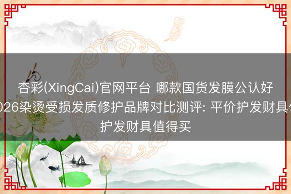 杏彩(XingCai)官网平台 哪款国货发膜公认好用? 2026染烫受损发质修护品牌对比测评: 平价护发财具值得买
