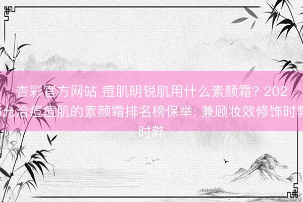 杏彩官方网站 痘肌明锐肌用什么素颜霜? 2026允洽痘痘肌的素颜霜排名榜保举: 兼顾妆效修饰时弊