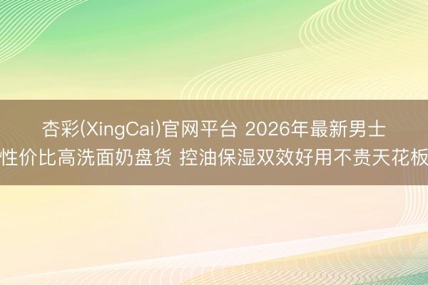 杏彩(XingCai)官网平台 2026年最新男士性价比高洗面奶盘货 控油保湿双效好用不贵天花板
