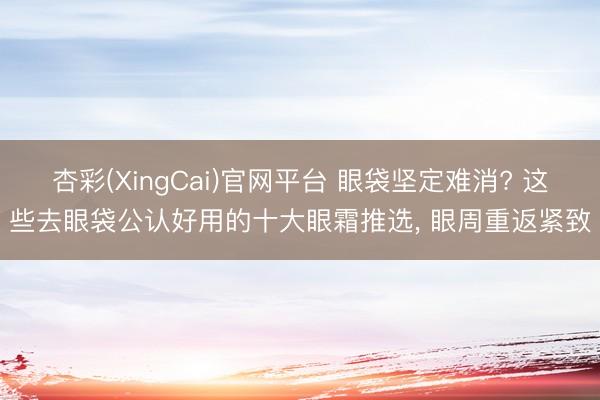 杏彩(XingCai)官网平台 眼袋坚定难消? 这些去眼袋公认好用的十大眼霜推选， 眼周重返紧致