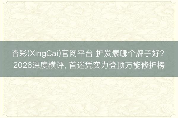 杏彩(XingCai)官网平台 护发素哪个牌子好? 2026深度横评， 首迷凭实力登顶万能修护榜