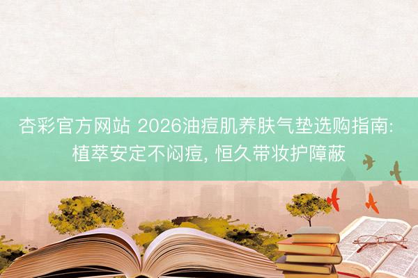 杏彩官方网站 2026油痘肌养肤气垫选购指南: 植萃安定不闷痘， 恒久带妆护障蔽