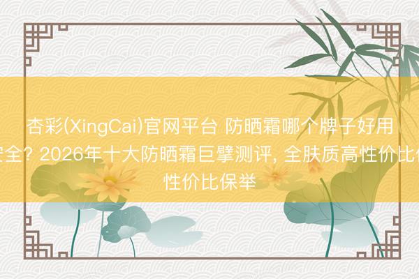 杏彩(XingCai)官网平台 防晒霜哪个牌子好用又安全? 2026年十大防晒霜巨擘测评， 全肤质高性价比保举