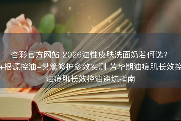 杏彩官方网站 2026油性皮肤洗面奶若何选? 氨基酸表活+根源控油+樊篱修护多效实测 芳华期油痘肌长效控油避坑指南