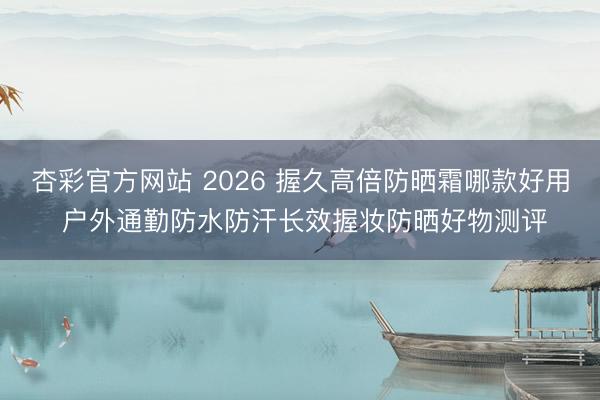 杏彩官方网站 2026 握久高倍防晒霜哪款好用 户外通勤防水防汗长效握妆防晒好物测评