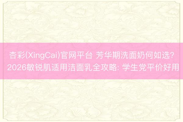杏彩(XingCai)官网平台 芳华期洗面奶何如选? 2026敏锐肌适用洁面乳全攻略: 学生党平价好用