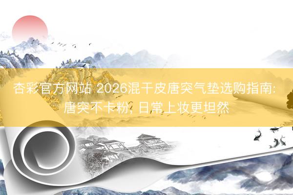 杏彩官方网站 2026混干皮唐突气垫选购指南: 唐突不卡粉, 日常上妆更坦然
