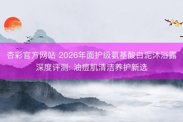 杏彩官方网站 2026年面护级氨基酸白泥沐浴露深度评测: 油痘肌清洁养护新选