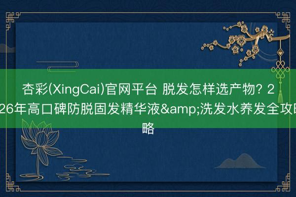 杏彩(XingCai)官网平台 脱发怎样选产物? 2026年高口碑防脱固发精华液&洗发水养发全攻略