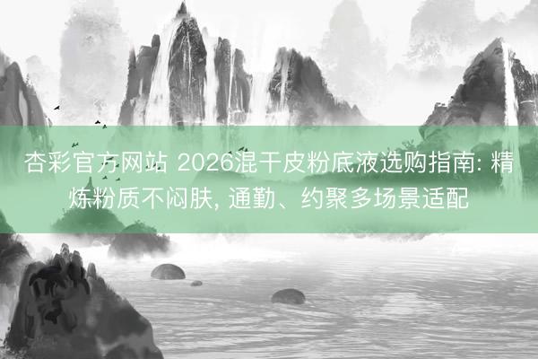 杏彩官方网站 2026混干皮粉底液选购指南: 精炼粉质不闷肤， 通勤、约聚多场景适配