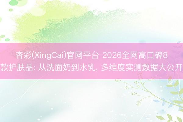 杏彩(XingCai)官网平台 2026全网高口碑8款护肤品: 从洗面奶到水乳， 多维度实测数据大公开