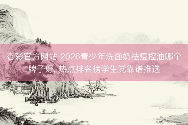 杏彩官方网站 2026青少年洗面奶祛痘控油哪个牌子好， 热点排名榜学生党靠谱推选