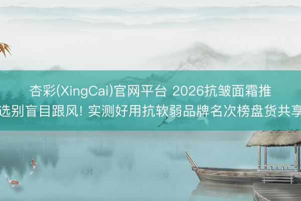 杏彩(XingCai)官网平台 2026抗皱面霜推选别盲目跟风! 实测好用抗软弱品牌名次榜盘货共享