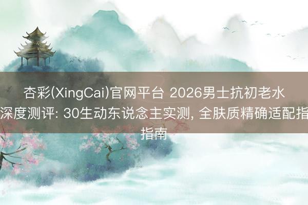 杏彩(XingCai)官网平台 2026男士抗初老水乳深度测评: 30生动东说念主实测， 全肤质精确适配指南