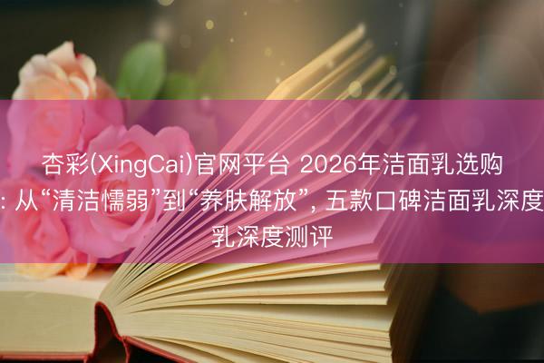 杏彩(XingCai)官网平台 2026年洁面乳选购指南: 从“清洁懦弱”到“养肤解放”， 五款口碑洁面乳深度测评