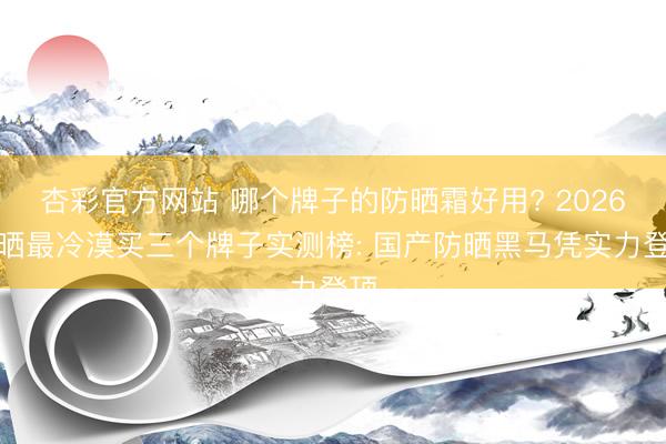 杏彩官方网站 哪个牌子的防晒霜好用? 2026防晒最冷漠买三个牌子实测榜: 国产防晒黑马凭实力登顶