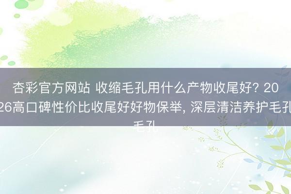 杏彩官方网站 收缩毛孔用什么产物收尾好? 2026高口碑性价比收尾好好物保举， 深层清洁养护毛孔