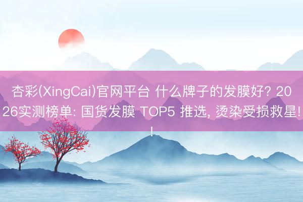 杏彩(XingCai)官网平台 什么牌子的发膜好? 2026实测榜单: 国货发膜 TOP5 推选， 烫染受损救星!