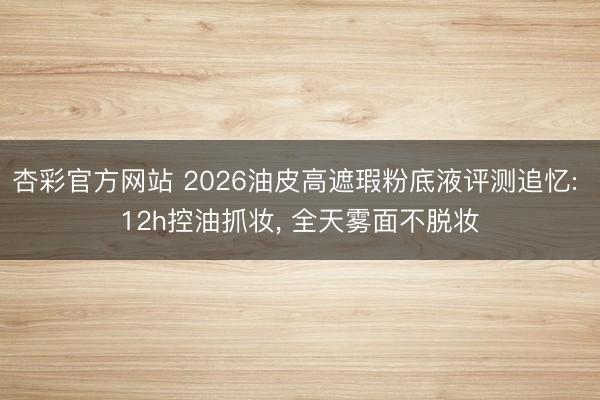 杏彩官方网站 2026油皮高遮瑕粉底液评测追忆: 12h控油抓妆， 全天雾面不脱妆