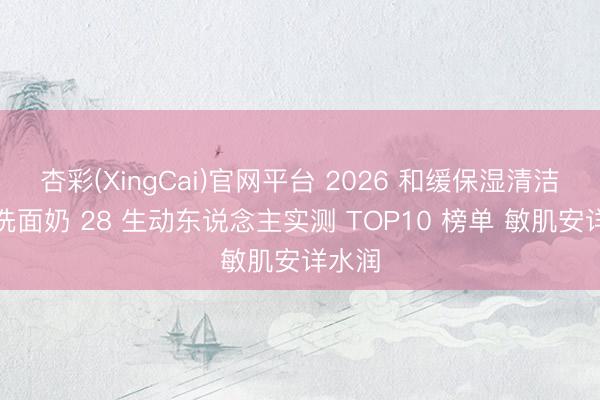 杏彩(XingCai)官网平台 2026 和缓保湿清洁保湿洗面奶 28 生动东说念主实测 TOP10 榜单 敏肌安详水润