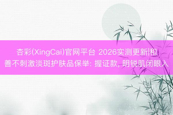 杏彩(XingCai)官网平台 2026实测更新|和善不刺激淡斑护肤品保举: 握证款， 明锐肌闭眼入