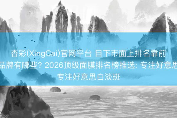 杏彩(XingCai)官网平台 目下市面上排名靠前的面膜品牌有哪些? 2026顶级面膜排名榜推选: 专注好意思白淡斑