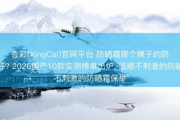 杏彩(XingCai)官网平台 防晒霜哪个牌子的防晒恶果好? 2026国产10款实测榜单出炉， 温顺不刺激的防晒霜保举