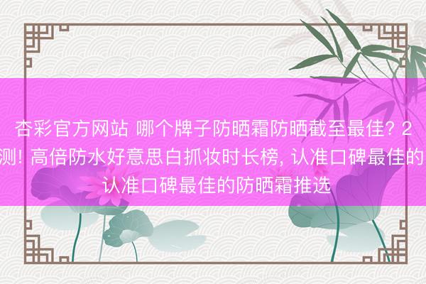 杏彩官方网站 哪个牌子防晒霜防晒截至最佳? 2026海边实测! 高倍防水好意思白抓妆时长榜， 认准口碑最佳的防晒霜推选