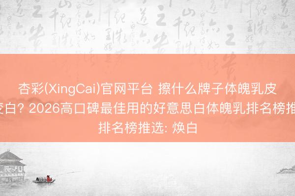杏彩(XingCai)官网平台 擦什么牌子体魄乳皮肤不错变白? 2026高口碑最佳用的好意思白体魄乳排名榜推选: 焕白