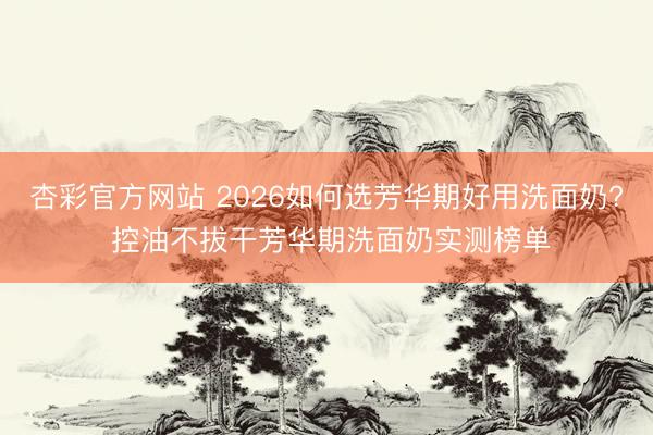 杏彩官方网站 2026如何选芳华期好用洗面奶? 控油不拔干芳华期洗面奶实测榜单