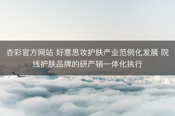 杏彩官方网站 好意思妆护肤产业范例化发展 院线护肤品牌的研产销一体化执行