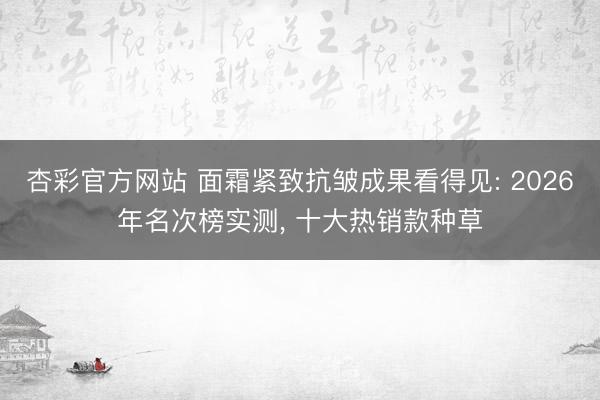 杏彩官方网站 面霜紧致抗皱成果看得见: 2026年名次榜实测， 十大热销款种草