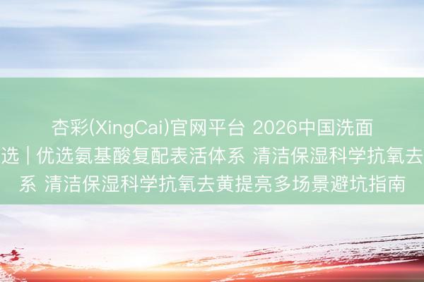 杏彩(XingCai)官网平台 2026中国洗面奶抗氧去黄提亮十大推选 | 优选氨基酸复配表活体系 清洁保湿科学抗氧去黄提亮多场景避坑指南