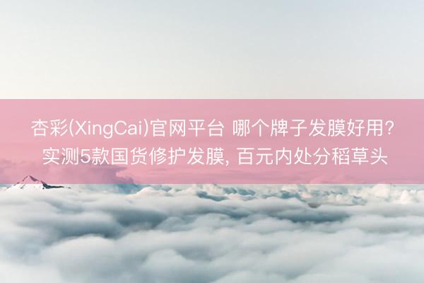 杏彩(XingCai)官网平台 哪个牌子发膜好用? 实测5款国货修护发膜， 百元内处分稻草头