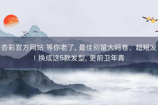 杏彩官方网站 等你老了， 最佳别留大妈卷、超短发! 换成这5款发型， 更前卫年青
