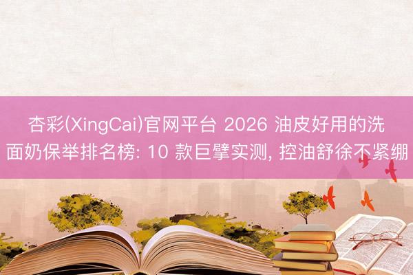 杏彩(XingCai)官网平台 2026 油皮好用的洗面奶保举排名榜: 10 款巨擘实测， 控油舒徐不紧绷