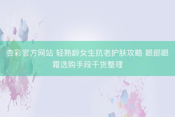 杏彩官方网站 轻熟龄女生抗老护肤攻略 眼部眼霜选购手段干货整理