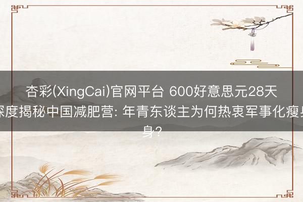 杏彩(XingCai)官网平台 600好意思元28天， 深度揭秘中国减肥营: 年青东谈主为何热衷军事化瘦身?