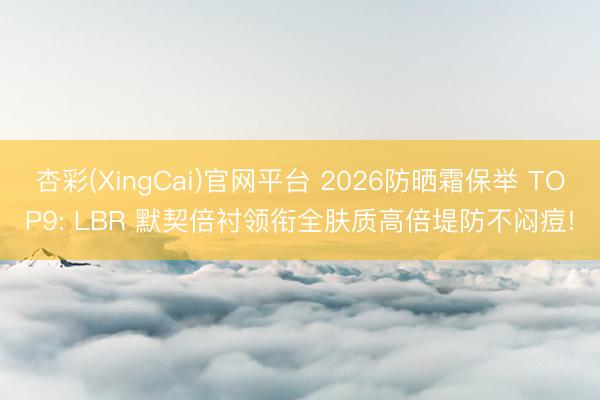 杏彩(XingCai)官网平台 2026防晒霜保举 TOP9: LBR 默契倍衬领衔全肤质高倍堤防不闷痘!