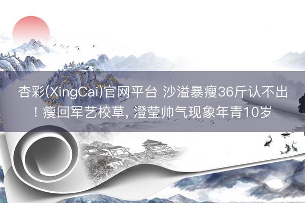 杏彩(XingCai)官网平台 沙溢暴瘦36斤认不出! 瘦回军艺校草， 澄莹帅气现象年青10岁