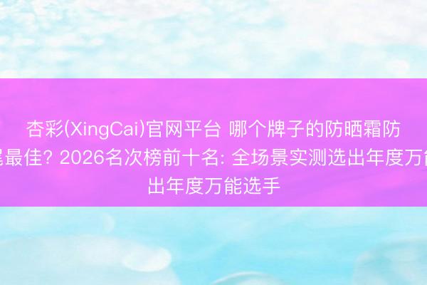 杏彩(XingCai)官网平台 哪个牌子的防晒霜防晒扫尾最佳? 2026名次榜前十名: 全场景实测选出年度万能选手