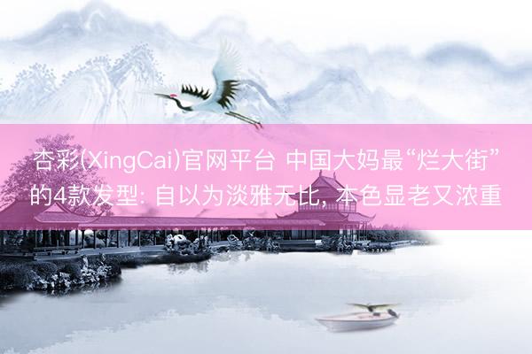 杏彩(XingCai)官网平台 中国大妈最“烂大街”的4款发型: 自以为淡雅无比， 本色显老又浓重