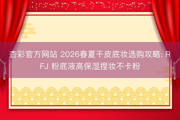 杏彩官方网站 2026春夏干皮底妆选购攻略: RFJ 粉底液高保湿捏妆不卡粉