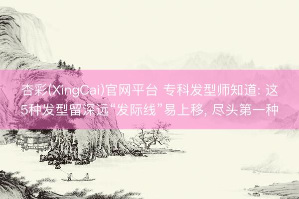 杏彩(XingCai)官网平台 专科发型师知道: 这5种发型留深远“发际线”易上移， 尽头第一种