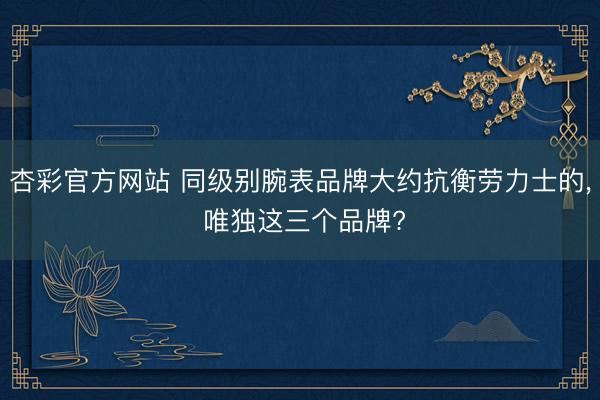 杏彩官方网站 同级别腕表品牌大约抗衡劳力士的， 唯独这三个品牌?