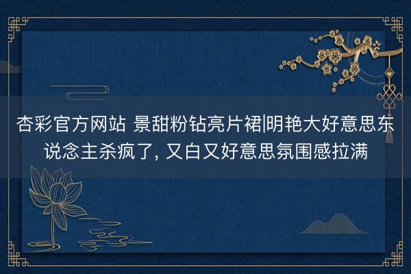 杏彩官方网站 景甜粉钻亮片裙|明艳大好意思东说念主杀疯了， 又白又好意思氛围感拉满