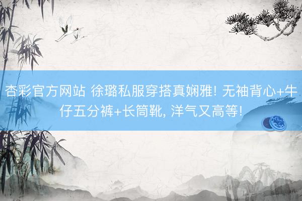 杏彩官方网站 徐璐私服穿搭真娴雅! 无袖背心+牛仔五分裤+长筒靴，<a href=
